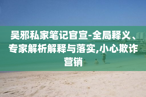 吳邪私家筆記官宣-全局釋義、專家解析解釋與落實,小心欺詐營銷