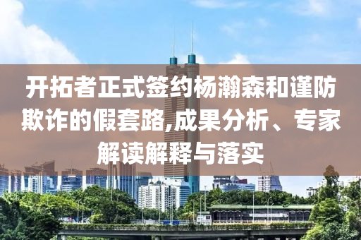 開拓者正式簽約楊瀚森和謹防欺詐的假套路,成果分析、專家解讀解釋與落實