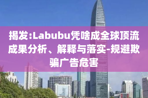 揭發(fā):Labubu憑啥成全球頂流成果分析、解釋與落實(shí)-規(guī)避欺騙廣告危害