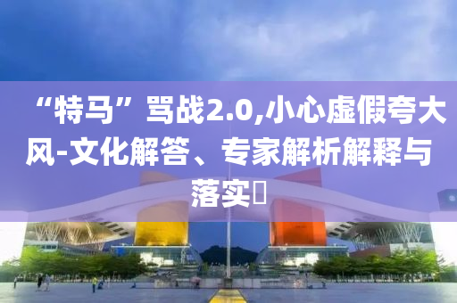 “特馬”罵戰(zhàn)2.0,小心虛假夸大風(fēng)-文化解答、專家解析解釋與落實(shí)?
