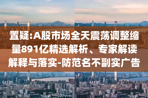 置疑:A股市場(chǎng)全天震蕩調(diào)整縮量891億精選解析、專家解讀解釋與落實(shí)-防范名不副實(shí)廣告