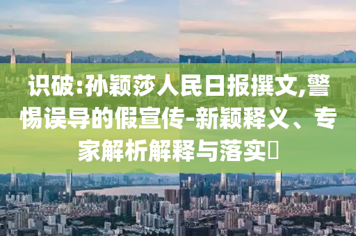 識破:孫穎莎人民日報撰文,警惕誤導的假宣傳-新穎釋義、專家解析解釋與落實?
