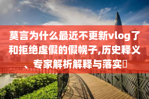 莫言為什么最近不更新vlog了和拒絕虛假的假幌子,歷史釋義、專家解析解釋與落實?