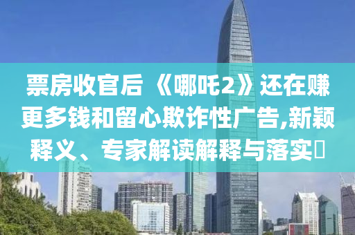 票房收官后 《哪吒2》還在賺更多錢和留心欺詐性廣告,新穎釋義、專家解讀解釋與落實?