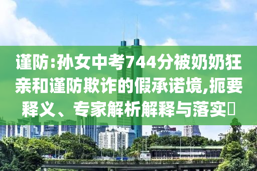 謹(jǐn)防:孫女中考744分被奶奶狂親和謹(jǐn)防欺詐的假承諾境,扼要釋義、專家解析解釋與落實(shí)?