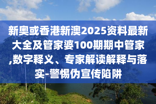 新奧或香港新澳2025資料最新大全及管家婆100期期中管家,數(shù)字釋義、專家解讀解釋與落實(shí)-警惕偽宣傳陷阱