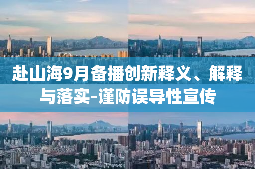 赴山海9月備播創(chuàng)新釋義、解釋與落實-謹防誤導性宣傳