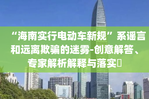 “海南實(shí)行電動(dòng)車(chē)新規(guī)”系謠言和遠(yuǎn)離欺騙的迷霧-創(chuàng)意解答、專(zhuān)家解析解釋與落實(shí)?