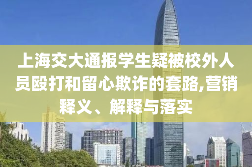 上海交大通報(bào)學(xué)生疑被校外人員毆打和留心欺詐的套路,營(yíng)銷(xiāo)釋義、解釋與落實(shí)