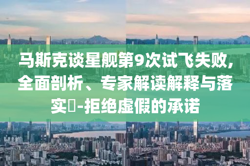 馬斯克談星艦第9次試飛失敗,全面剖析、專家解讀解釋與落實(shí)?-拒絕虛假的承諾