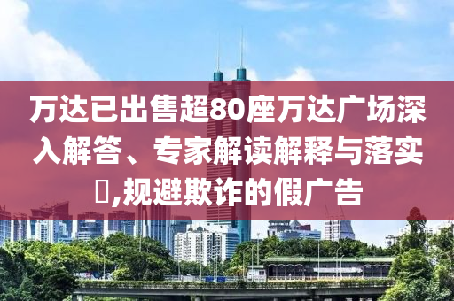 萬達已出售超80座萬達廣場深入解答、專家解讀解釋與落實?,規(guī)避欺詐的假廣告
