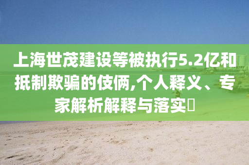 上海世茂建設等被執(zhí)行5.2億和抵制欺騙的伎倆,個人釋義、專家解析解釋與落實?