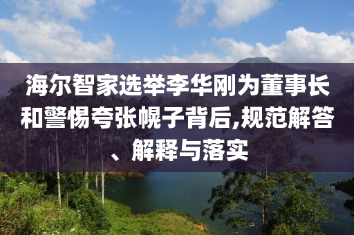 海爾智家選舉李華剛為董事長和警惕夸張幌子背后,規(guī)范解答、解釋與落實