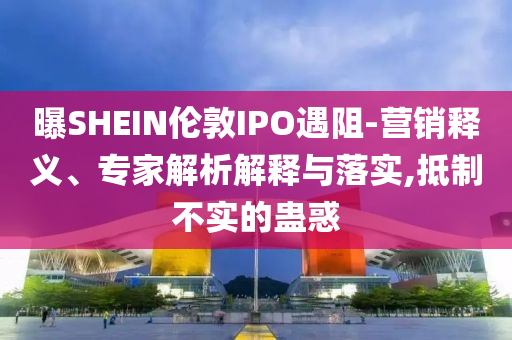 曝SHEIN倫敦IPO遇阻-營銷釋義、專家解析解釋與落實,抵制不實的蠱惑