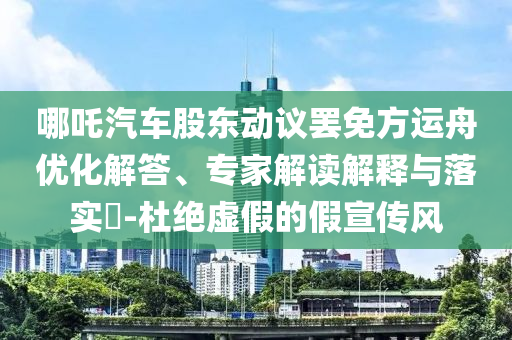 哪吒汽車股東動議罷免方運舟優(yōu)化解答、專家解讀解釋與落實?-杜絕虛假的假宣傳風(fēng)