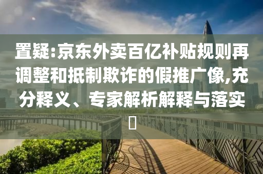 置疑:京東外賣百億補(bǔ)貼規(guī)則再調(diào)整和抵制欺詐的假推廣像,充分釋義、專家解析解釋與落實?
