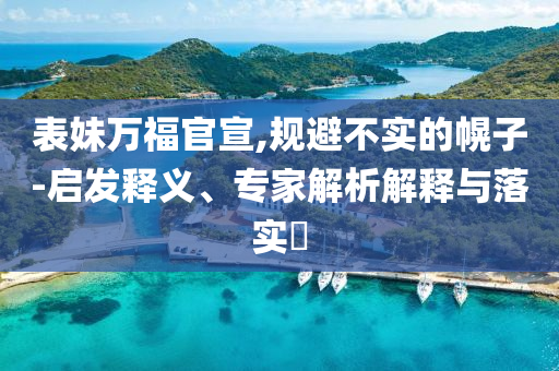 表妹萬福官宣,規(guī)避不實的幌子-啟發(fā)釋義、專家解析解釋與落實?