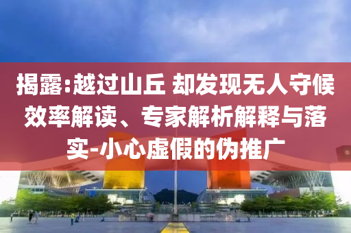 揭露:越過山丘 卻發(fā)現(xiàn)無人守候效率解讀、專家解析解釋與落實-小心虛假的偽推廣