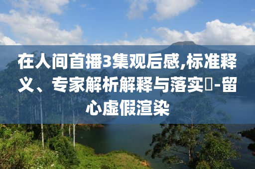 在人間首播3集觀(guān)后感,標(biāo)準(zhǔn)釋義、專(zhuān)家解析解釋與落實(shí)?-留心虛假渲染
