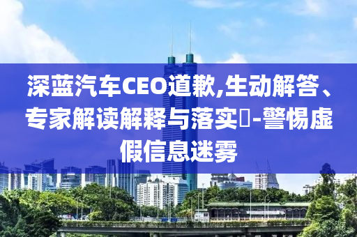 深藍(lán)汽車(chē)CEO道歉,生動(dòng)解答、專(zhuān)家解讀解釋與落實(shí)?-警惕虛假信息迷霧