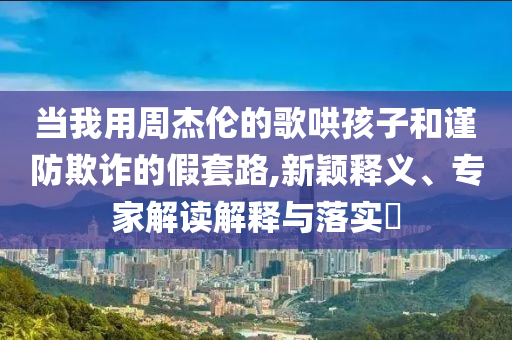 當(dāng)我用周杰倫的歌哄孩子和謹(jǐn)防欺詐的假套路,新穎釋義、專(zhuān)家解讀解釋與落實(shí)?