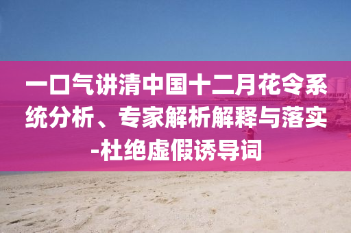 一口氣講清中國(guó)十二月花令系統(tǒng)分析、專(zhuān)家解析解釋與落實(shí)-杜絕虛假誘導(dǎo)詞