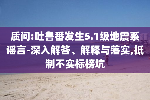 質(zhì)問(wèn):吐魯番發(fā)生5.1級(jí)地震系謠言-深入解答、解釋與落實(shí),抵制不實(shí)標(biāo)榜坑