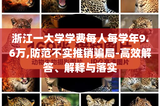 浙江一大學(xué)學(xué)費(fèi)每人每學(xué)年9.6萬,防范不實(shí)推銷騙局-高效解答、解釋與落實(shí)
