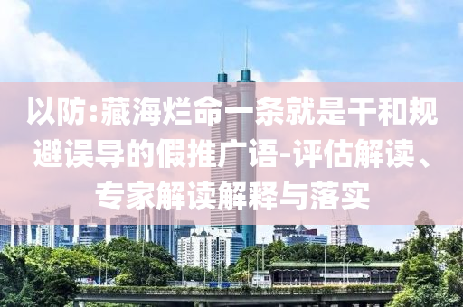 以防:藏海爛命一條就是干和規(guī)避誤導的假推廣語-評估解讀、專家解讀解釋與落實