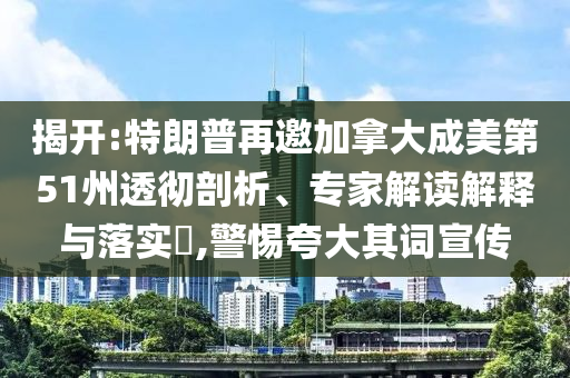 揭開:特朗普再邀加拿大成美第51州透徹剖析、專家解讀解釋與落實?,警惕夸大其詞宣傳