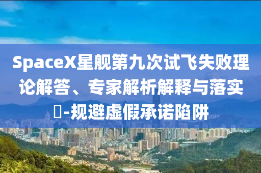 SpaceX星艦第九次試飛失敗理論解答、專家解析解釋與落實?-規(guī)避虛假承諾陷阱