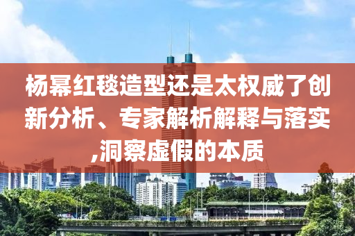 楊冪紅毯造型還是太權威了創(chuàng)新分析、專家解析解釋與落實,洞察虛假的本質