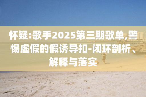 懷疑:歌手2025第三期歌單,警惕虛假的假誘導扣-閉環(huán)剖析、解釋與落實