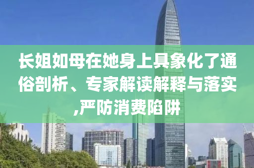 長姐如母在她身上具象化了通俗剖析、專家解讀解釋與落實,嚴(yán)防消費陷阱