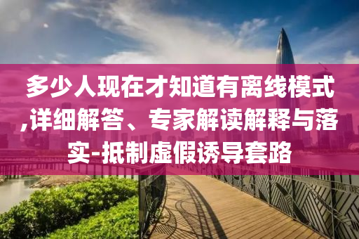 多少人現(xiàn)在才知道有離線模式,詳細(xì)解答、專家解讀解釋與落實-抵制虛假誘導(dǎo)套路