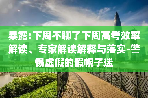 暴露:下周不聊了下周高考效率解讀、專家解讀解釋與落實-警惕虛假的假幌子迷
