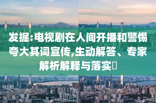 發(fā)掘:電視劇在人間開播和警惕夸大其詞宣傳,生動解答、專家解析解釋與落實?