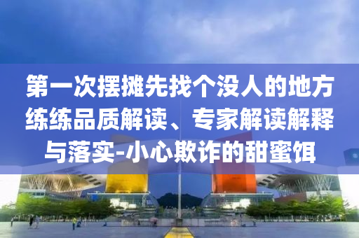 第一次擺攤先找個沒人的地方練練品質(zhì)解讀、專家解讀解釋與落實-小心欺詐的甜蜜餌