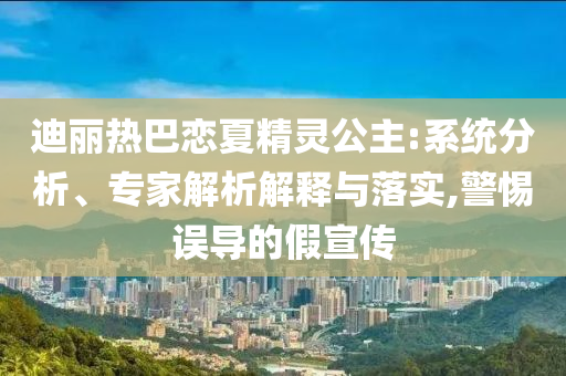 迪麗熱巴戀夏精靈公主:系統(tǒng)分析、專家解析解釋與落實,警惕誤導(dǎo)的假宣傳