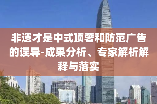 非遺才是中式頂奢和防范廣告的誤導(dǎo)-成果分析、專家解析解釋與落實
