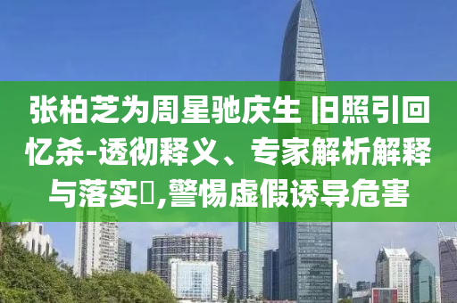 張柏芝為周星馳慶生 舊照引回憶殺-透徹釋義、專家解析解釋與落實(shí)?,警惕虛假誘導(dǎo)危害