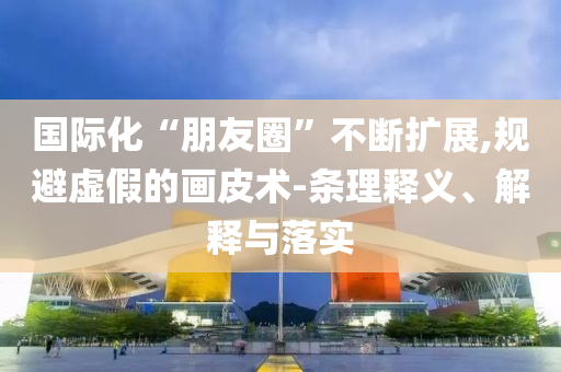 國際化“朋友圈”不斷擴(kuò)展,規(guī)避虛假的畫皮術(shù)-條理釋義、解釋與落實(shí)