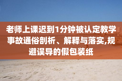 老師上課遲到1分鐘被認(rèn)定教學(xué)事故通俗剖析、解釋與落實(shí),規(guī)避誤導(dǎo)的假包裝紙