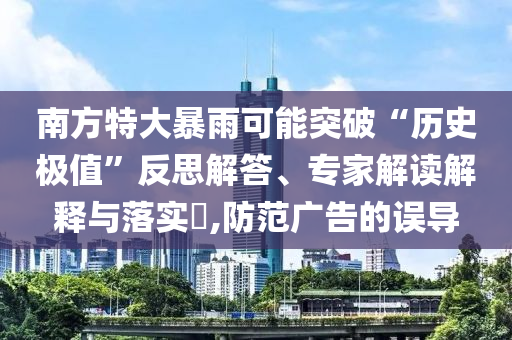 南方特大暴雨可能突破“歷史極值”反思解答、專家解讀解釋與落實(shí)?,防范廣告的誤導(dǎo)