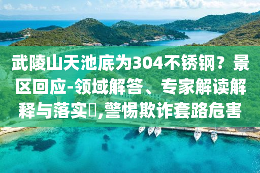 武陵山天池底為304不銹鋼？景區(qū)回應(yīng)-領(lǐng)域解答、專家解讀解釋與落實?,警惕欺詐套路危害