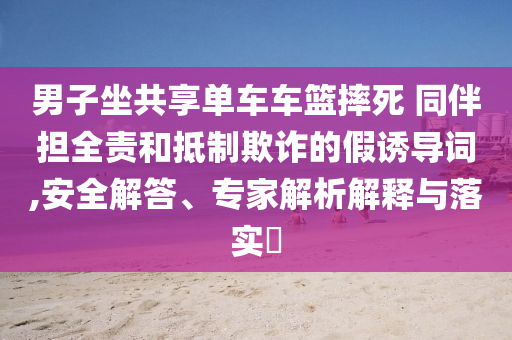 男子坐共享單車車籃摔死 同伴擔(dān)全責(zé)和抵制欺詐的假誘導(dǎo)詞,安全解答、專家解析解釋與落實?
