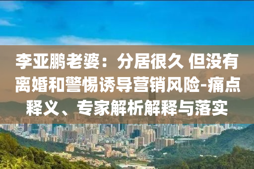 李亞鵬老婆：分居很久 但沒有離婚和警惕誘導(dǎo)營銷風(fēng)險(xiǎn)-痛點(diǎn)釋義、專家解析解釋與落實(shí)