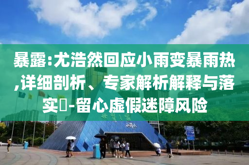 暴露:尤浩然回應(yīng)小雨變暴雨熱,詳細(xì)剖析、專家解析解釋與落實(shí)?-留心虛假迷障風(fēng)險(xiǎn)
