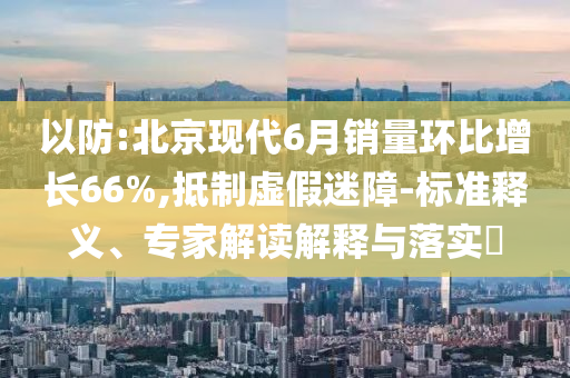以防:北京現(xiàn)代6月銷量環(huán)比增長66%,抵制虛假迷障-標(biāo)準(zhǔn)釋義、專家解讀解釋與落實?