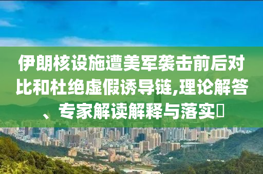 伊朗核設(shè)施遭美軍襲擊前后對(duì)比和杜絕虛假誘導(dǎo)鏈,理論解答、專家解讀解釋與落實(shí)?